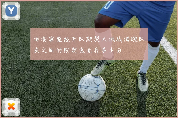 海港富盛经开队默契大挑战揭晓队友之间的默契究竟有多少分